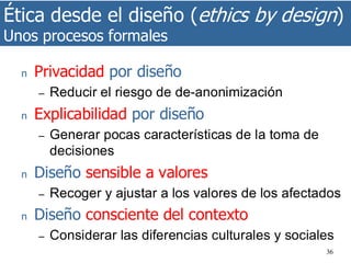 Ética desde el diseño (ethics by design)
Unos procesos formales
36
n Privacidad por diseño
– Reducir el riesgo de de-anonimización
n Explicabilidad por diseño
– Generar pocas características de la toma de
decisiones
n Diseño sensible a valores
– Recoger y ajustar a los valores de los afectados
n Diseño consciente del contexto
– Considerar las diferencias culturales y sociales
 