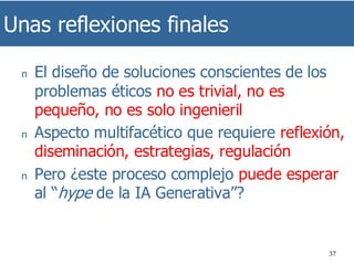 Unas reflexiones finales
37
n El diseño de soluciones conscientes de los
problemas éticos no es trivial, no es
pequeño, no es solo ingenieril
n Aspecto multifacético que requiere reflexión,
diseminación, estrategias, regulación
n Pero ¿este proceso complejo puede esperar
al “hype de la IA Generativa”?
 