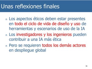 Unas reflexiones finales
38
n Los aspectos éticos deben estar presentes
en todo el ciclo de vida de diseño y uso de
herramientas y escenarios de uso de la IA
n Los investigadores y los ingenieros pueden
contribuir a una IA más ética
n Pero se requieren todos los demás actores
en despliegue global
 