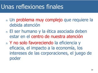 Unas reflexiones finales
39
n Un problema muy complejo que requiere la
debida atención
n El ser humano y la ética asociada deben
estar en el centro de nuestra atención
n Y no solo favoreciendo la eficiencia y
eficacia, el impacto a la economía, los
intereses de las corporaciones, el juego de
poder
 