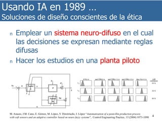 Usando IA en 1989 …
Soluciones de diseño conscientes de la ética
4
n Emplear un sistema neuro-difuso en el cual
las decisiones se expresan mediante reglas
difusas
n Hacer los estudios en una planta piloto
M. Arauzo, J.M. Cano, E. Gómez, M. López, Y. Dimitriadis, J. López “Automatization of a penicillin production process
with soft sensors and an adaptive controller based on neuro fuzzy systems”, Control Engineering Practice, 13 (2004) 1073-1090
 