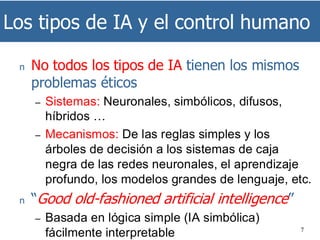Los tipos de IA y el control humano
7
n No todos los tipos de IA tienen los mismos
problemas éticos
– Sistemas: Neuronales, simbólicos, difusos,
híbridos …
– Mecanismos: De las reglas simples y los
árboles de decisión a los sistemas de caja
negra de las redes neuronales, el aprendizaje
profundo, los modelos grandes de lenguaje, etc.
n “Good old-fashioned artificial intelligence”
– Basada en lógica simple (IA simbólica)
fácilmente interpretable
 