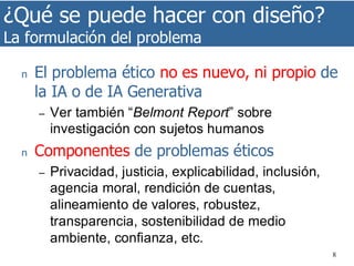 ¿Qué se puede hacer con diseño?
La formulación del problema
8
n El problema ético no es nuevo, ni propio de
la IA o de IA Generativa
– Ver también “Belmont Report” sobre
investigación con sujetos humanos
n Componentes de problemas éticos
– Privacidad, justicia, explicabilidad, inclusión,
agencia moral, rendición de cuentas,
alineamiento de valores, robustez,
transparencia, sostenibilidad de medio
ambiente, confianza, etc.
 