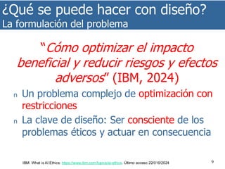 ¿Qué se puede hacer con diseño?
La formulación del problema
9
“Cómo optimizar el impacto
beneficial y reducir riesgos y efectos
adversos” (IBM, 2024)
n Un problema complejo de optimización con
restricciones
n La clave de diseño: Ser consciente de los
problemas éticos y actuar en consecuencia
IBM. What is AI Ethics: https://www.ibm.com/topics/ai-ethics. Último acceso 22/010/2024
 