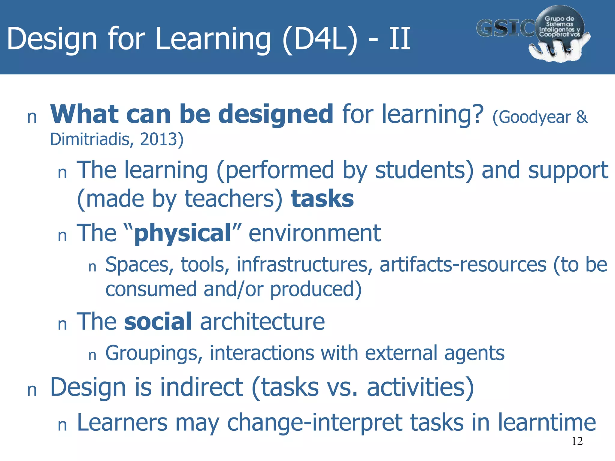 Design for Learning (D4L) - II
n What can be designed for learning? (Goodyear &
Dimitriadis, 2013)
n The learning (performed by students) and support
(made by teachers) tasks
n The “physical” environment
n Spaces, tools, infrastructures, artifacts-resources (to be
consumed and/or produced)
n The social architecture
n Groupings, interactions with external agents
n Design is indirect (tasks vs. activities)
n Learners may change-interpret tasks in learntime
12
 