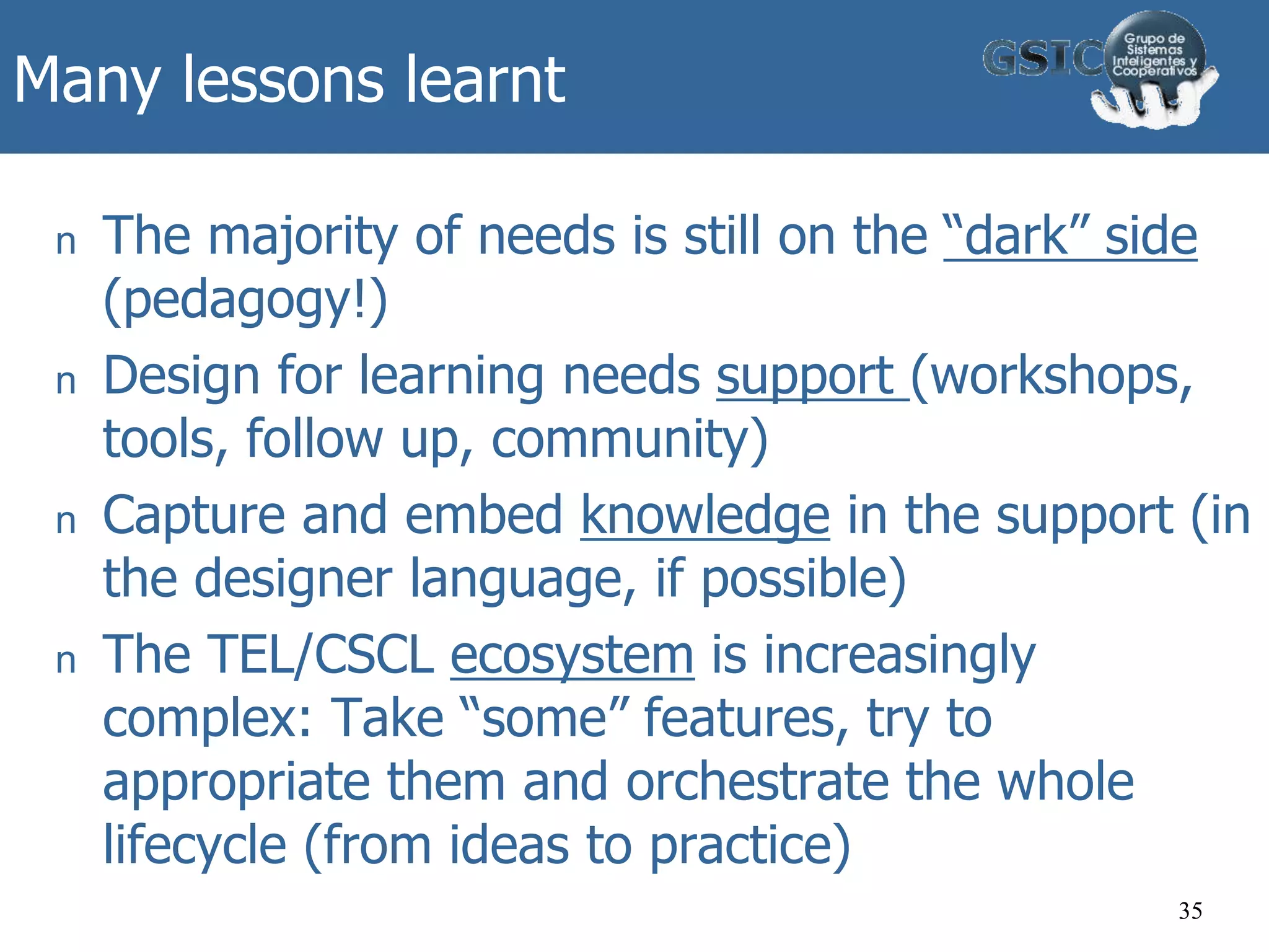 Many lessons learnt
n The majority of needs is still on the “dark” side
(pedagogy!)
n Design for learning needs support (workshops,
tools, follow up, community)
n Capture and embed knowledge in the support (in
the designer language, if possible)
n The TEL/CSCL ecosystem is increasingly
complex: Take “some” features, try to
appropriate them and orchestrate the whole
lifecycle (from ideas to practice)
35
 