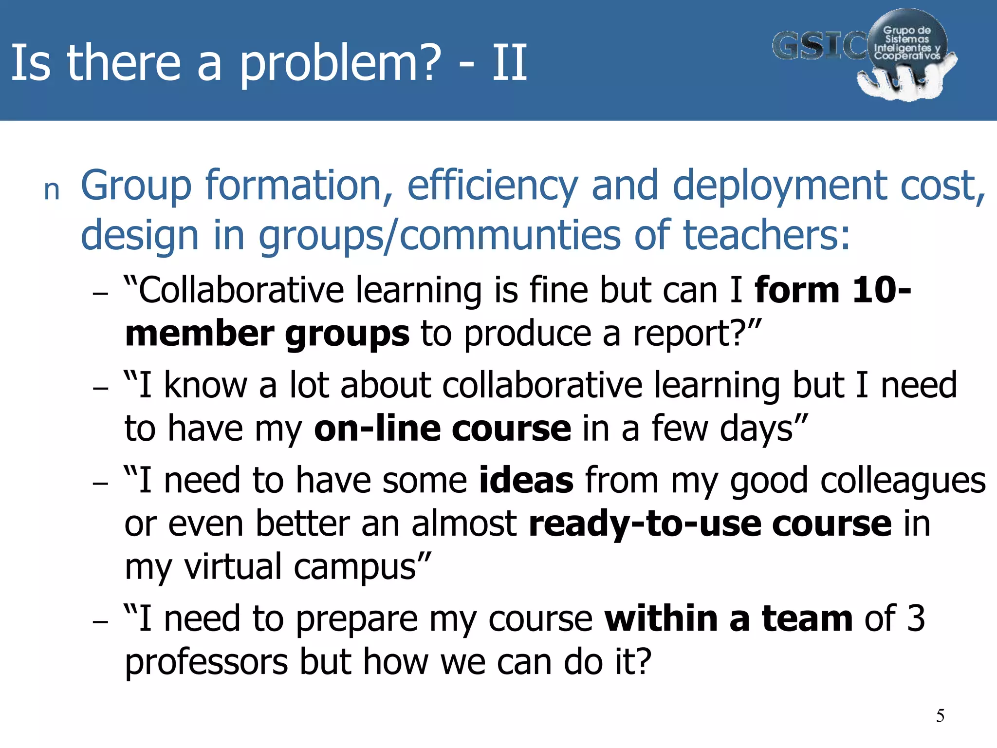 Is there a problem? - II
n Group formation, efficiency and deployment cost,
design in groups/communties of teachers:
– “Collaborative learning is fine but can I form 10-
member groups to produce a report?”
– “I know a lot about collaborative learning but I need
to have my on-line course in a few days”
– “I need to have some ideas from my good colleagues
or even better an almost ready-to-use course in
my virtual campus”
– “I need to prepare my course within a team of 3
professors but how we can do it?
5
 