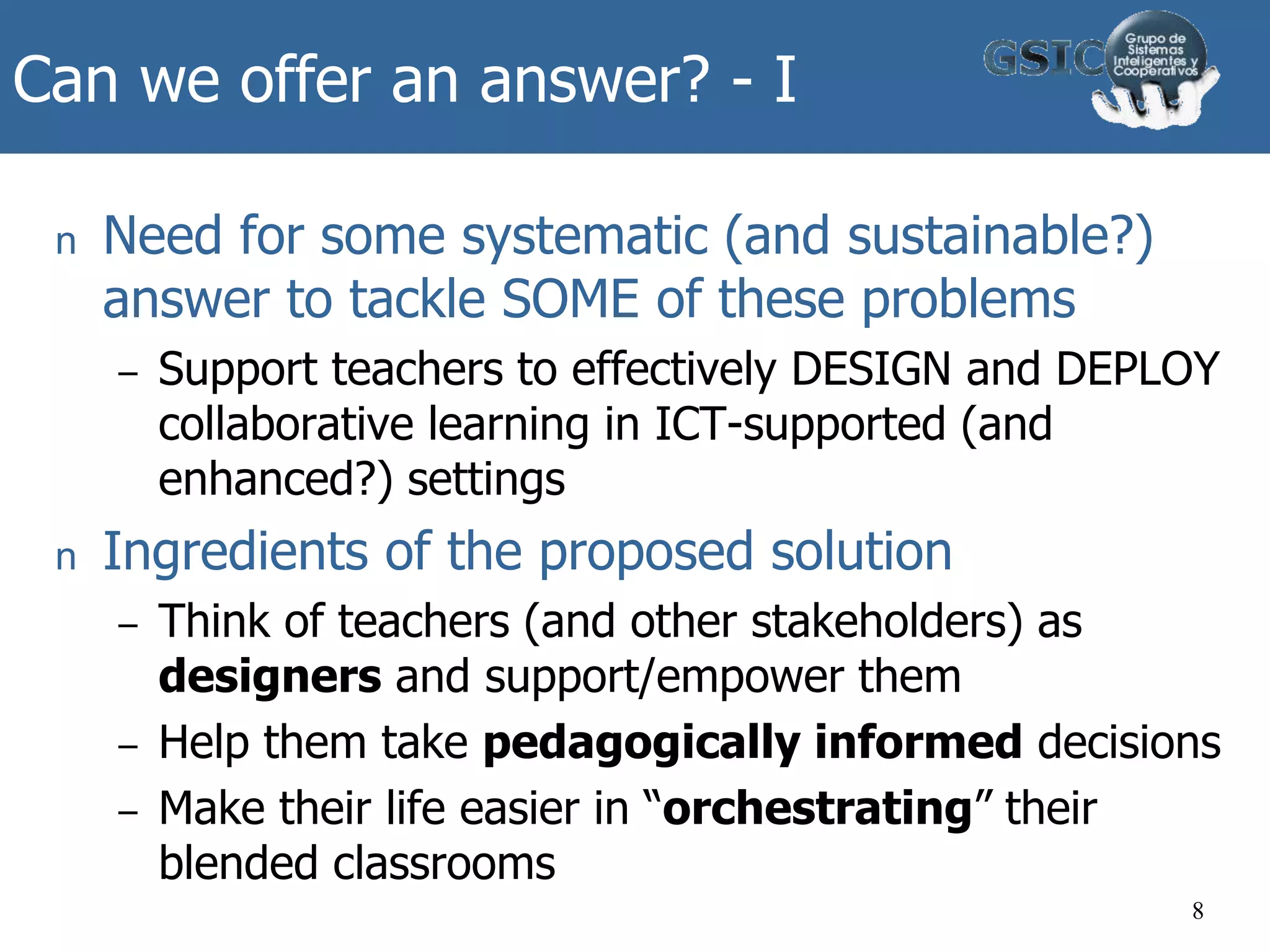 Can we offer an answer? - I
n Need for some systematic (and sustainable?)
answer to tackle SOME of these problems
– Support teachers to effectively DESIGN and DEPLOY
collaborative learning in ICT-supported (and
enhanced?) settings
n Ingredients of the proposed solution
– Think of teachers (and other stakeholders) as
designers and support/empower them
– Help them take pedagogically informed decisions
– Make their life easier in “orchestrating” their
blended classrooms
8
 