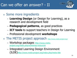 Can we offer an answer? - II
n Some more ingredients
– Learning Design (or Design for Learning), as a
research and development field
– Pedagogical patterns, as good practices
– ICT tools to support teachers in Design for Learning
– Professional development workshops
n The METIS project approach http://www.metis-project.org/
– Workshop packages http://www.metis-
project.org/index.php/workshop-resources
– Integrated Learning Design Environment
(ILDE)http://www.metis-project.org/index.php/metis-ilde
10
 