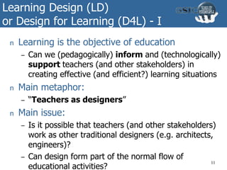 Learning Design (LD)
or Design for Learning (D4L) - I
n Learning is the objective of education
– Can we (pedagogically) inform and (technologically)
support teachers (and other stakeholders) in
creating effective (and efficient?) learning situations
n Main metaphor:
– “Teachers as designers”
n Main issue:
– Is it possible that teachers (and other stakeholders)
work as other traditional designers (e.g. architects,
engineers)?
– Can design form part of the normal flow of
educational activities?
11
 