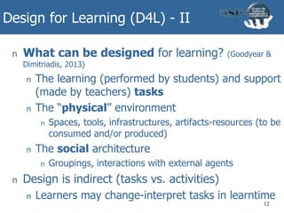 Design for Learning (D4L) - II
n What can be designed for learning? (Goodyear &
Dimitriadis, 2013)
n The learning (performed by students) and support
(made by teachers) tasks
n The “physical” environment
n Spaces, tools, infrastructures, artifacts-resources (to be
consumed and/or produced)
n The social architecture
n Groupings, interactions with external agents
n Design is indirect (tasks vs. activities)
n Learners may change-interpret tasks in learntime
12
 