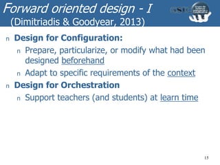 Forward oriented design - I
(Dimitriadis & Goodyear, 2013)
15
n Design for Configuration:
n Prepare, particularize, or modify what had been
designed beforehand
n Adapt to specific requirements of the context
n Design for Orchestration
n Support teachers (and students) at learn time
 
