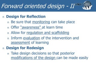 Forward oriented design - II
n Design for Reflection
n Be sure that monitoring can take place
n Offer “awareness” at learn time
n Allow for regulation and scaffolding
n Inform evaluation of the intervention and
assessment of learning
n Design for Redesign
n Take design decisions so that posterior
modifications of the design can be made easily
 