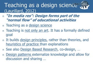 Teaching as a design science
(Laurillard, 2012)
n “In media res”: Design forms part of the
“normal flow” of educational activities
n Teaching as a design science
n Teaching is not only an art. It has a formally defined
goal
n It builds design principles, rather than theories, and
heuristics of practice than explanations
n See also Design Based Research, co-design, …
n Design patterns externalize knowledge and allow for
discussion and sharing …
 