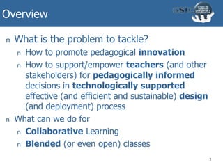 Overview
2
n What is the problem to tackle?
n How to promote pedagogical innovation
n How to support/empower teachers (and other
stakeholders) for pedagogically informed
decisions in technologically supported
effective (and efficient and sustainable) design
(and deployment) process
n What can we do for
n Collaborative Learning
n Blended (or even open) classes
 