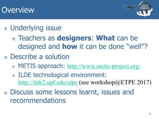 Overview
3
n Underlying issue
n Teachers as designers: What can be
designed and how it can be done “well”?
n Describe a solution
n METIS approach: http://www.metis-project.org/
n ILDE technological environment:
http://ilde2.upf.edu/etpe (see workshop@ETPE 2017)
n Discuss some lessons learnt, issues and
recommendations
 