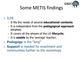 n ILDE
– It fits the needs of several educational contexts
– It is independent from the pedagogical approach
adopted;
– It covers all the phases of the LD lifecycle;
– It is usable by the ‘average’ teacher;
n Pedagogy is the “king”
n Support is needed for enactment and
communities further to the workshops
Some METIS findings
 