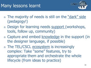 Many lessons learnt
n The majority of needs is still on the “dark” side
(pedagogy!)
n Design for learning needs support (workshops,
tools, follow up, community)
n Capture and embed knowledge in the support (in
the designer language, if possible)
n The TEL/CSCL ecosystem is increasingly
complex: Take “some” features, try to
appropriate them and orchestrate the whole
lifecycle (from ideas to practice)
35
 