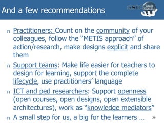 And a few recommendations
n Practitioners: Count on the community of your
colleagues, follow the “METIS approach” of
action/research, make designs explicit and share
them
n Support teams: Make life easier for teachers to
design for learning, support the complete
lifecycle, use practitioners’ language
n ICT and ped researchers: Support openness
(open courses, open designs, open extensible
architectures), work as “knowledge mediators”
n A small step for us, a big for the learners … 36
 