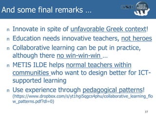 And some final remarks …
n Innovate in spite of unfavorable Greek context!
n Education needs innovative teachers, not heroes
n Collaborative learning can be put in practice,
although there no win-win-win …
n METIS ILDE helps normal teachers within
communities who want to design better for ICT-
supported learning
n Use experience through pedagogical patterns!
(https://www.dropbox.com/s/yt1hgi5qgcs4phu/collaborative_learning_flo
w_patterns.pdf?dl=0)
37
 