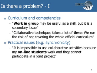 Is there a problem? - I
n Curriculum and competencies
– “Work in group may be useful as a skill, but it is a
secondary issue”
– “Collaborative techniques takes a lot of time: We run
the risk of not covering the whole official curriculum”
n Practical issues (e.g. synchronicity)
– “It is impossible to use collaborative activities because
my on-line students work and they cannot
participate in a joint project”
4
 