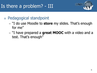 Is there a problem? - III
n Pedagogical standpoint
– “I do use Moodle to store my slides. That’s enough
for me”
– “I have prepared a great MOOC with a video and a
test. That’s enough”
6
 