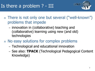 Is there a problem ? - III
n There is not only one but several (“well-known”)
problems that impede
– innovation in (collaborative) teaching and
(collaborative) learning using new (and old)
technologies
n No easy solutions for complex problems
– Technological and educational innovation
– See also: TPACK (Technological Pedagogical Content
Knowledge)
7
 
