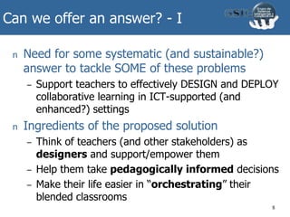 Can we offer an answer? - I
n Need for some systematic (and sustainable?)
answer to tackle SOME of these problems
– Support teachers to effectively DESIGN and DEPLOY
collaborative learning in ICT-supported (and
enhanced?) settings
n Ingredients of the proposed solution
– Think of teachers (and other stakeholders) as
designers and support/empower them
– Help them take pedagogically informed decisions
– Make their life easier in “orchestrating” their
blended classrooms
8
 