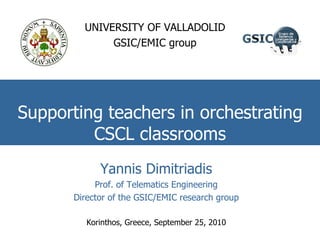Supporting teachers in orchestrating CSCL classrooms UNIVERSITY OF VALLADOLID GSIC/EMIC group Yannis Dimitriadis Prof. of Telematics Engineering Director of the GSIC/EMIC research group Korinthos, Greece, September 25, 2010 