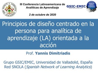 Principios de diseño centrado en la
persona para analítica de
aprendizaje (LA) orientada a la
acción
Prof. Yannis Dimitriadis
Grupo GSIC/EMIC, Universidad de Valladolid, España
Red SNOLA (Spanish Network of Learning Analytics)
III Conferencia Latinoamericana de
Analíticas de Aprendizaje
2 de octubre de 2020
 