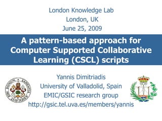 A pattern-based approach for Computer Supported Collaborative Learning (CSCL) scripts Yannis Dimitriadis University of Valladolid, Spain EMIC/GSIC research group http://gsic.tel.uva.es/members/yannis London Knowledge Lab  London, UK June 25, 2009 