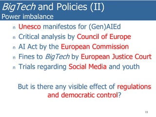 BigTech and Policies (II)
Power imbalance
11
n Unesco manifestos for (Gen)AIEd
n Critical analysis by Council of Europe
n AI Act by the European Commission
n Fines to BigTech by European Justice Court
n Trials regarding Social Media and youth
But is there any visible effect of regulations
and democratic control?
 
