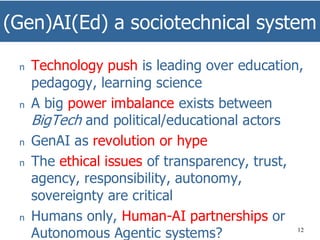 (Gen)AI(Ed) a sociotechnical system
12
n Technology push is leading over education,
pedagogy, learning science
n A big power imbalance exists between
BigTech and political/educational actors
n GenAI as revolution or hype
n The ethical issues of transparency, trust,
agency, responsibility, autonomy,
sovereignty are critical
n Humans only, Human-AI partnerships or
Autonomous Agentic systems?
 