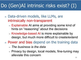 Do (Gen)AI intrinsic risks exist? (I)
13
n Data-driven models, like LLMs, are
intrinsically non-transparent
– Explainable AI aims at providing some kind of
hints on “reasoning” about the decisions
– Knowledge-based AI is more explainable by
design, but much more difficult to create/extend
n Power and bias depend on the training data
– The business is the data
– Privacy by design, local models, fine-tuning may
alleviate this concern
 