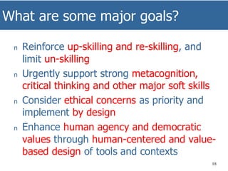 What are some major goals?
18
n Reinforce up-skilling and re-skilling, and
limit un-skilling
n Urgently support strong metacognition,
critical thinking and other major soft skills
n Consider ethical concerns as priority and
implement by design
n Enhance human agency and democratic
values through human-centered and value-
based design of tools and contexts
 