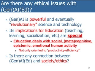 Are there any ethical issues with
(Gen)AI(Ed)?
19
n (Gen)AI is powerful and eventually
“revolutionary” science and technology
n Its implications for Education (teaching,
learning, socialization, etc) are special
– Education deals with social, (meta)cognitive,
epistemic, emotional human activity
n Not only oriented to “productivity-efficiency”
n Is there any connection between
(Gen)AI(Ed) and society/ethics?
 