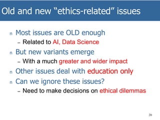 Old and new “ethics-related” issues
20
n Most issues are OLD enough
– Related to AI, Data Science
n But new variants emerge
– With a much greater and wider impact
n Other issues deal with education only
n Can we ignore these issues?
– Need to make decisions on ethical dilemmas
 
