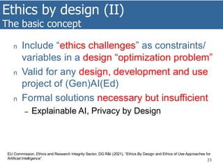 Ethics by design (II)
The basic concept
23
n Include “ethics challenges” as constraints/
variables in a design “optimization problem”
n Valid for any design, development and use
project of (Gen)AI(Ed)
n Formal solutions necessary but insufficient
– Explainable AI, Privacy by Design
EU Commission, Ethics and Research Integrity Sector, DG R&I (2021), “Ethics By Design and Ethics of Use Approaches for
Artificial Intelligence”
 
