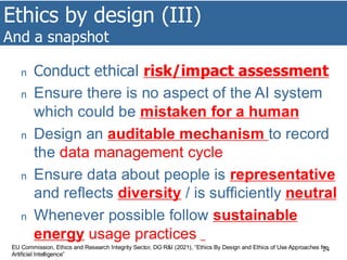 Ethics by design (III)
And a snapshot
24
n Conduct ethical risk/impact assessment
n Ensure there is no aspect of the AI system
which could be mistaken for a human
n Design an auditable mechanism to record
the data management cycle
n Ensure data about people is representative
and reflects diversity / is sufficiently neutral
n Whenever possible follow sustainable
energy usage practices
EU Commission, Ethics and Research Integrity Sector, DG R&I (2021), “Ethics By Design and Ethics of Use Approaches for
Artificial Intelligence”
 