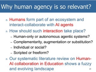 Why human agency is so relevant?
25
n Humans form part of an ecosystem and
interact-collaborate with AI agents
n How should such interaction take place?
– Human-only or autonomous agentic systems?
– Complementarity, augmentation or substitution?
– Individual or social?
– Scripted or freeform?
n Our systematic literature review on Human-
AI collaboration in Education shows a fuzzy
and evolving landscape
 