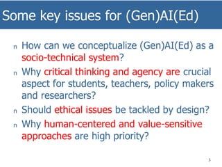 Some key issues for (Gen)AI(Ed)
3
n How can we conceptualize (Gen)AI(Ed) as a
socio-technical system?
n Why critical thinking and agency are crucial
aspect for students, teachers, policy makers
and researchers?
n Should ethical issues be tackled by design?
n Why human-centered and value-sensitive
approaches are high priority?
 