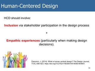 Human-Centered Design
30
HCD should involve:
Inclusion via stakeholder participation in the design process
+
Empathic experiences (particularly when making design
decisions).
Giacomin, J. (2014). What is human centred design? The Design Journal,
17(4), 606–623. https://doi.org/10.2752/175630614X140561854801.
 