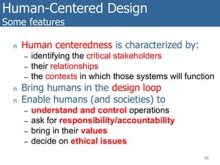 Human-Centered Design
Some features
31
n Human centeredness is characterized by:
– identifying the critical stakeholders
– their relationships
– the contexts in which those systems will function
n Bring humans in the design loop
n Enable humans (and societies) to
– understand and control operations
– ask for responsibility/accountability
– bring in their values
– decide on ethical issues
 