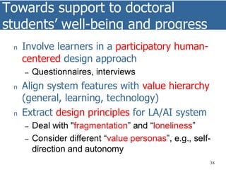Towards support to doctoral
students’ well-being and progress
38
n Involve learners in a participatory human-
centered design approach
– Questionnaires, interviews
n Align system features with value hierarchy
(general, learning, technology)
n Extract design principles for LA/AI system
– Deal with "fragmentation” and “loneliness”
– Consider different “value personas”, e.g., self-
direction and autonomy
 