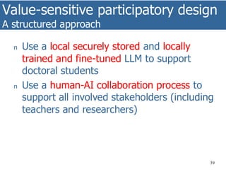 Value-sensitive participatory design
A structured approach
39
n Use a local securely stored and locally
trained and fine-tuned LLM to support
doctoral students
n Use a human-AI collaboration process to
support all involved stakeholders (including
teachers and researchers)
 