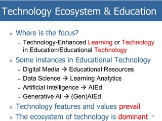 Technology Ecosystem & Education
4
n Where is the focus?
– Technology-Enhanced Learning or Technology
in Education/Educational Technology
n Some instances in Educational Technology
– Digital Media → Educational Resources
– Data Science → Learning Analytics
– Artificial Intelligence → AIEd
– Generative AI → (Gen)AIEd
n Technology features and values prevail
n The ecosystem of technology is dominant
 