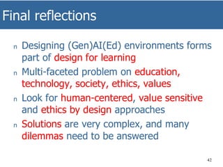 Final reflections
42
n Designing (Gen)AI(Ed) environments forms
part of design for learning
n Multi-faceted problem on education,
technology, society, ethics, values
n Look for human-centered, value sensitive
and ethics by design approaches
n Solutions are very complex, and many
dilemmas need to be answered
 