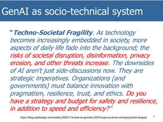 GenAI as socio-technical system
7
“Techno-Societal Fragility. As technology
becomes increasingly embedded in society, more
aspects of daily life fade into the background; the
risks of societal disruption, disinformation, privacy
erosion, and other threats increase. The downsides
of AI aren’t just side-discussions now. They are
strategic imperatives. Organizations (and
governments) must balance innovation with
pragmatism, resilience, trust, and ethics. Do you
have a strategy and budget for safety and resilience,
in addition to speed and efficiency?”
https://blog.capitalogix.com/public/2025/11/a-look-at-gartners-2025-hype-cycle-for-emerging-technologies/
 