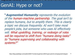 GenAI: Hype or not?
8
“Augmented Humanity represents the evolution
of the human-machine partnership. The goal isn’t to
replace humans, but to amplify them. This is clearly
a topic we discuss frequently. AI won’t take most
people’s jobs, but someone who uses AI effectively
will. What upskilling, training, or redesign of roles
will be required to shift from “humans doing tasks”
to “humans supervising and collaborating with
systems?”
https://blog.capitalogix.com/public/2025/11/a-look-at-gartners-2025-hype-cycle-for-emerging-technologies/
•Augmented Humanity represents the evolution of the human-machine partnership. The
 