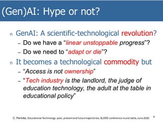 (Gen)AI: Hype or not?
9
n GenAI: A scientific-technological revolution?
– Do we have a “linear unstoppable progress”?
– Do we need to “adapt or die”?
n It becomes a technological commodity but
– “Access is not ownership”
– “Tech industry is the landlord, the judge of
education technology, the adult at the table in
educational policy”
C. Perrotta, Educational Technology: past, presentand future trajectories, SLERD conference round table, June 2025
 